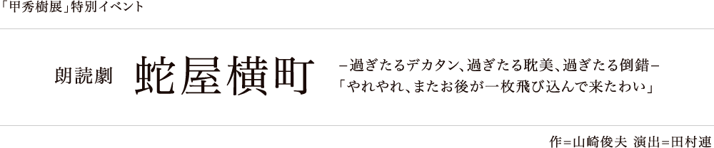 「甲秀樹展」特別イベント 朗読劇 蛇屋横町 −過ぎたるデカタン、過ぎたる耽美、過ぎたる倒錯−「やれやれ、またお後が一枚飛び込んで来たわい」 作=山崎俊夫 演出=田村連