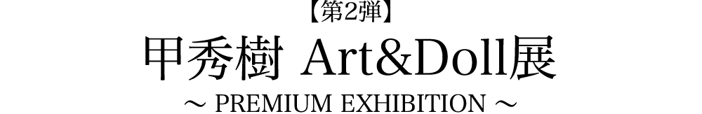 【第2弾】 甲秀樹Art&Doll展　〜 PREMIUM EXHIBITION 〜